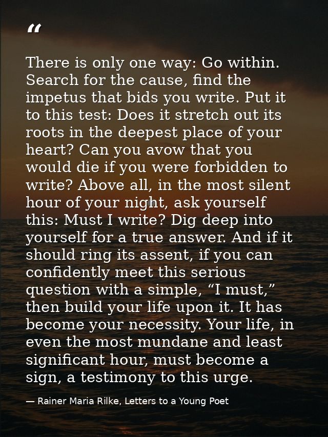 There is only one way: Go within. Search for the cause, find the impetus that bids you write. Put it to this test: Does  — Rainer Maria Rilke, Letters to a Young Poet
