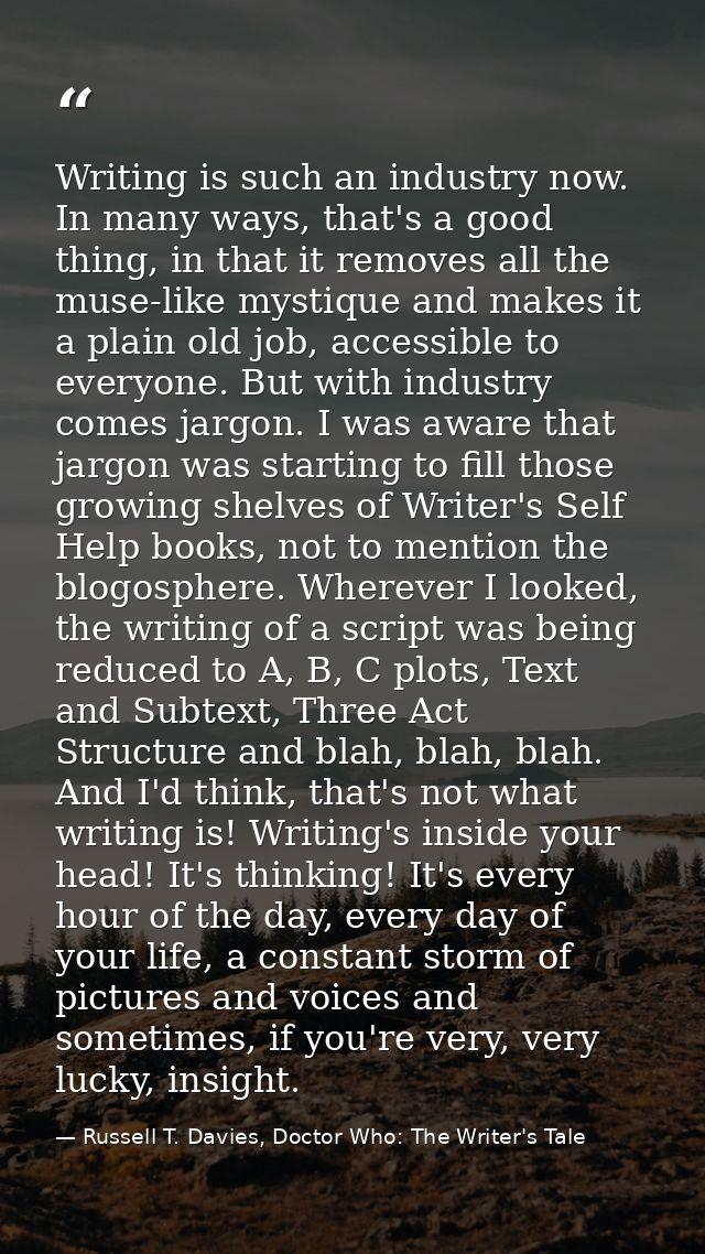 Writing is such an industry now. In many ways, that's a good thing, in that it removes all the muse-like mystique and ma — Russell T. Davies, Doctor Who: The Writer's Tale