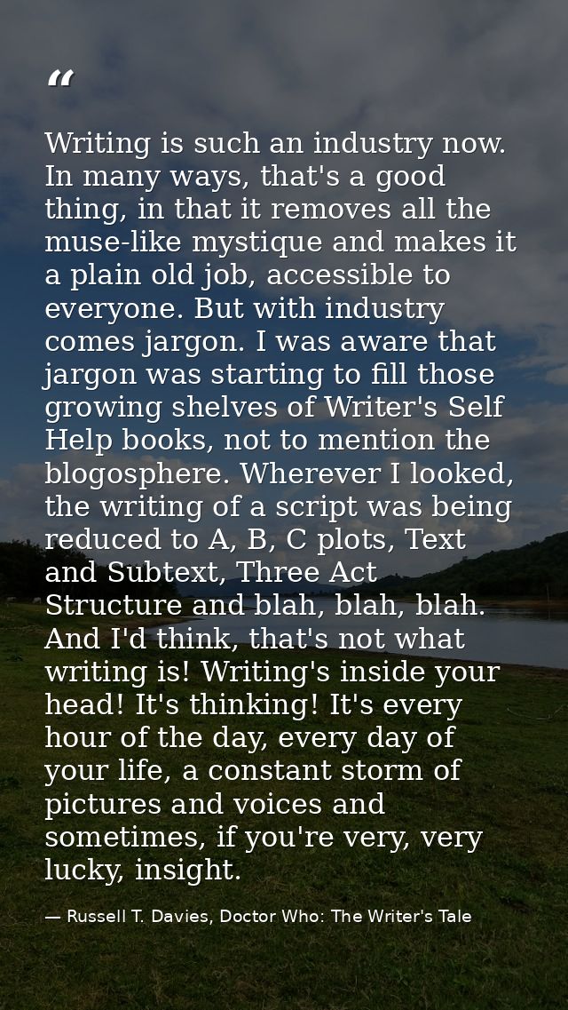 Writing is such an industry now. In many ways, that's a good thing, in that it removes all the muse-like mystique and ma — Russell T. Davies, Doctor Who: The Writer's Tale