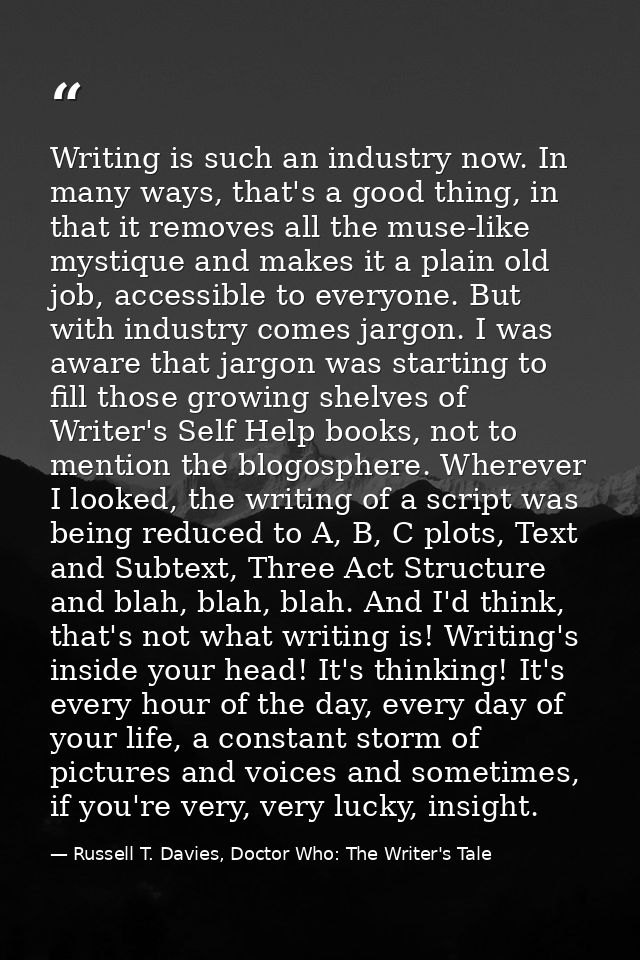 Writing is such an industry now. In many ways, that's a good thing, in that it removes all the muse-like mystique and ma — Russell T. Davies, Doctor Who: The Writer's Tale
