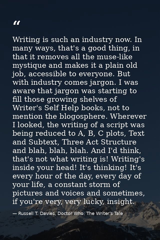 Writing is such an industry now. In many ways, that's a good thing, in that it removes all the muse-like mystique and ma — Russell T. Davies, Doctor Who: The Writer's Tale