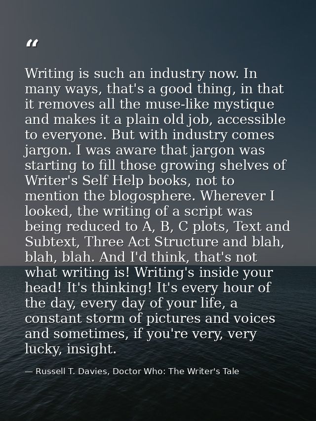 Writing is such an industry now. In many ways, that's a good thing, in that it removes all the muse-like mystique and ma — Russell T. Davies, Doctor Who: The Writer's Tale