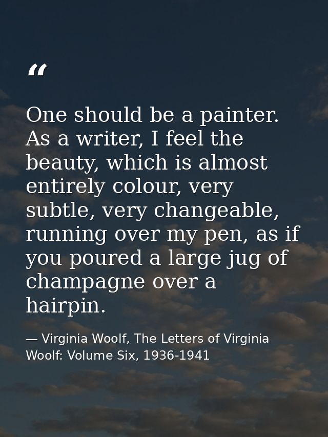 One should be a painter. As a writer, I feel the beauty, which is almost entirely colour, very subtle, very changeable,  — Virginia Woolf, The Letters of Virginia Woolf: Volume Six, 1936-1941
