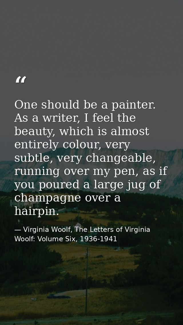One should be a painter. As a writer, I feel the beauty, which is almost entirely colour, very subtle, very changeable,  — Virginia Woolf, The Letters of Virginia Woolf: Volume Six, 1936-1941