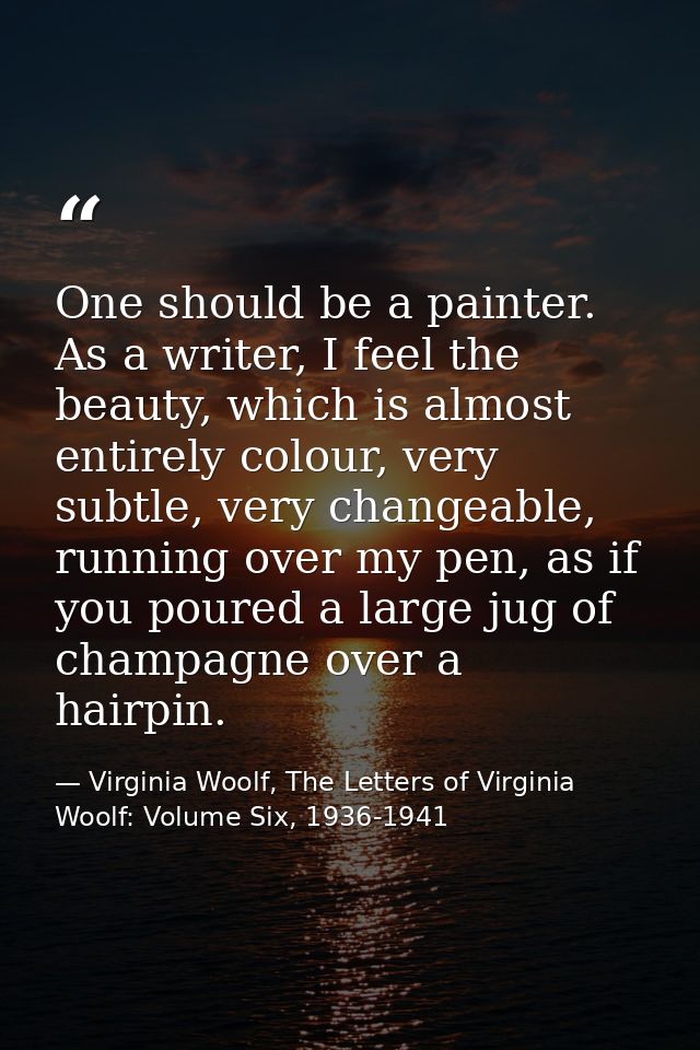 One should be a painter. As a writer, I feel the beauty, which is almost entirely colour, very subtle, very changeable,  — Virginia Woolf, The Letters of Virginia Woolf: Volume Six, 1936-1941