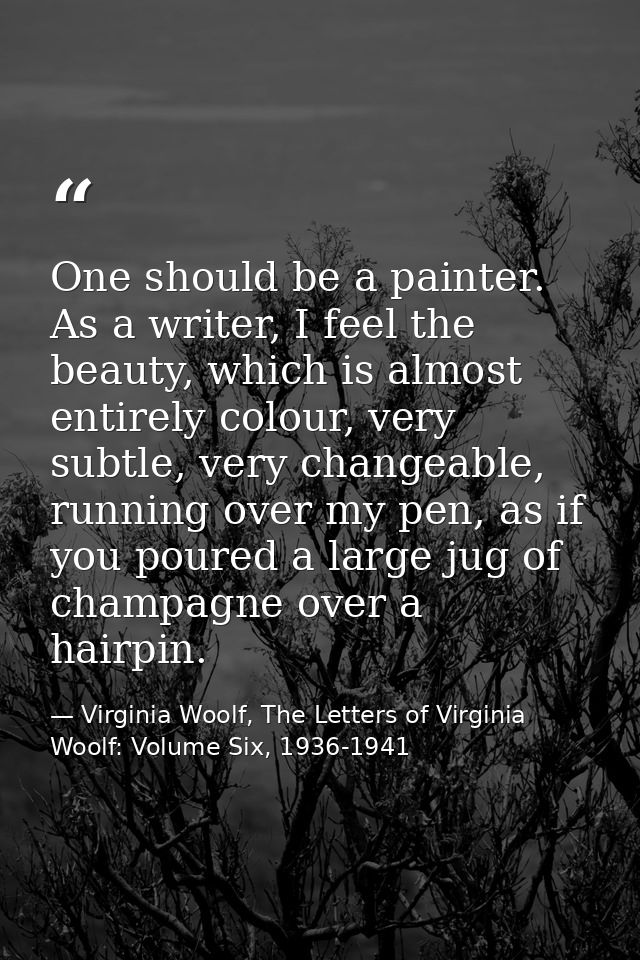 One should be a painter. As a writer, I feel the beauty, which is almost entirely colour, very subtle, very changeable,  — Virginia Woolf, The Letters of Virginia Woolf: Volume Six, 1936-1941