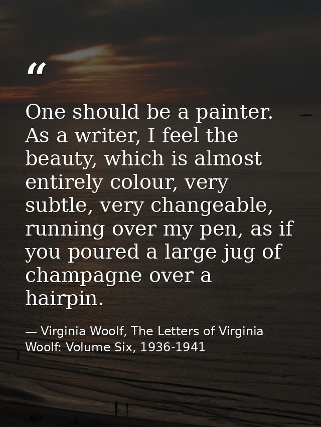 One should be a painter. As a writer, I feel the beauty, which is almost entirely colour, very subtle, very changeable,  — Virginia Woolf, The Letters of Virginia Woolf: Volume Six, 1936-1941