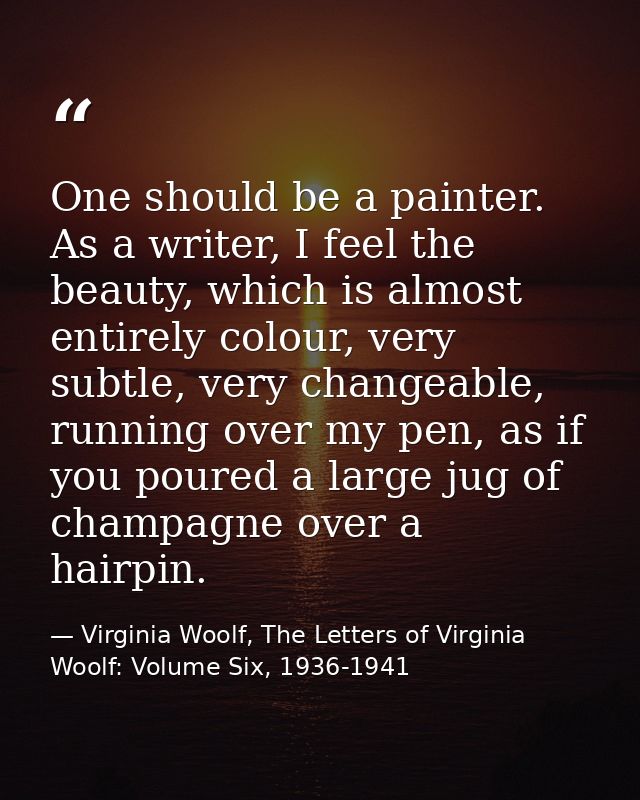 One should be a painter. As a writer, I feel the beauty, which is almost entirely colour, very subtle, very changeable,  — Virginia Woolf, The Letters of Virginia Woolf: Volume Six, 1936-1941