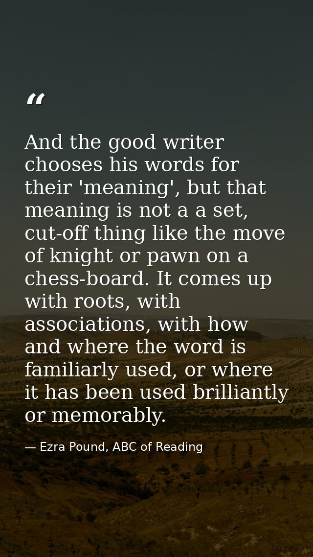 And the good writer chooses his words for their 'meaning', but that meaning is not a a set, cut-off thing like the move  — Ezra Pound, ABC of Reading