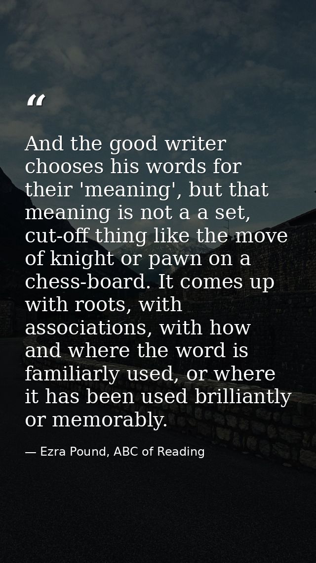And the good writer chooses his words for their 'meaning', but that meaning is not a a set, cut-off thing like the move  — Ezra Pound, ABC of Reading