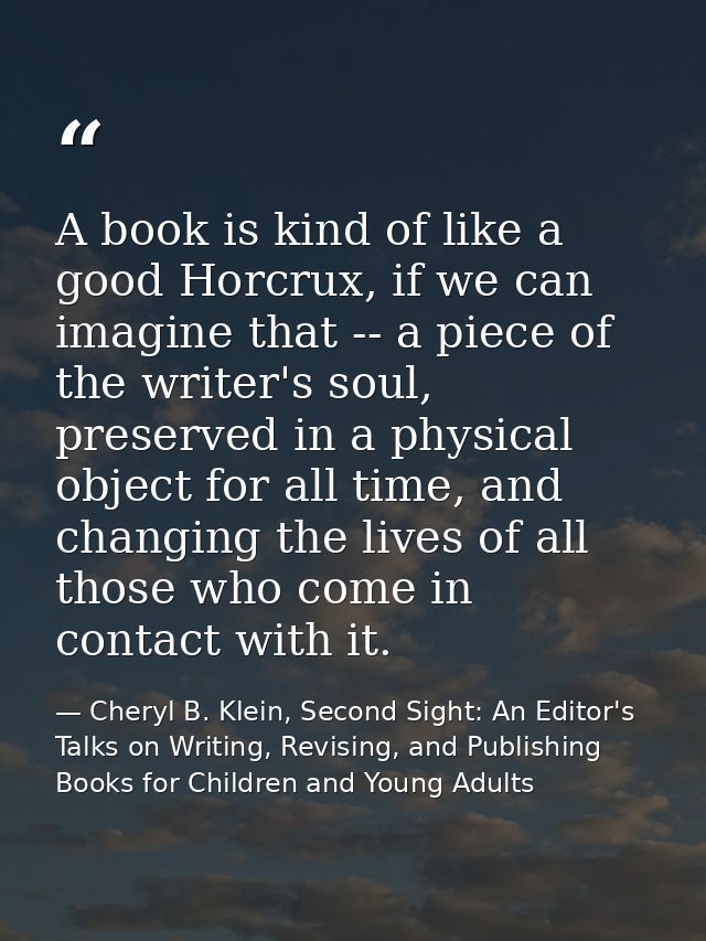 A book is kind of like a good Horcrux, if we can imagine that -- a piece of the writer's soul, preserved in a physical o — Cheryl B. Klein, Second Sight: An Editor's Talks on Writing, Revising, and Publishing Books for Children and Young Adults