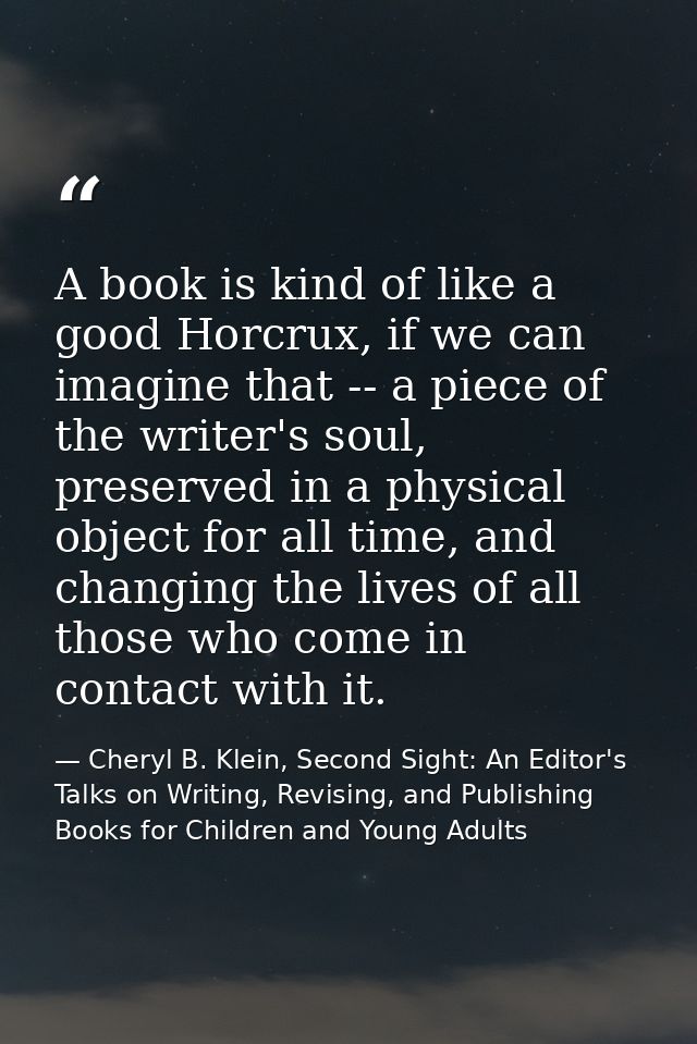 A book is kind of like a good Horcrux, if we can imagine that -- a piece of the writer's soul, preserved in a physical o — Cheryl B. Klein, Second Sight: An Editor's Talks on Writing, Revising, and Publishing Books for Children and Young Adults