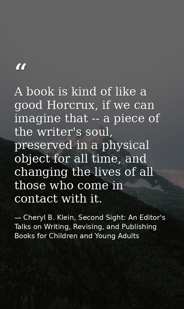 A book is kind of like a good Horcrux, if we can imagine that -- a piece of the writer's soul, preserved in a physical o — Cheryl B. Klein, Second Sight: An Editor's Talks on Writing, Revising, and Publishing Books for Children and Young Adults