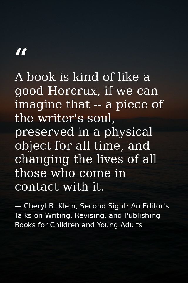A book is kind of like a good Horcrux, if we can imagine that -- a piece of the writer's soul, preserved in a physical o — Cheryl B. Klein, Second Sight: An Editor's Talks on Writing, Revising, and Publishing Books for Children and Young Adults