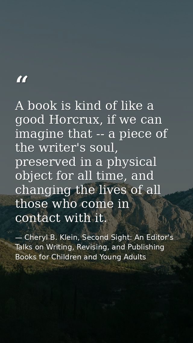 A book is kind of like a good Horcrux, if we can imagine that -- a piece of the writer's soul, preserved in a physical o — Cheryl B. Klein, Second Sight: An Editor's Talks on Writing, Revising, and Publishing Books for Children and Young Adults