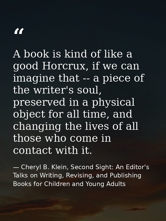 A book is kind of like a good Horcrux, if we can imagine that -- a piece of the writer's soul, preserved in a physical o — Cheryl B. Klein, Second Sight: An Editor's Talks on Writing, Revising, and Publishing Books for Children and Young Adults