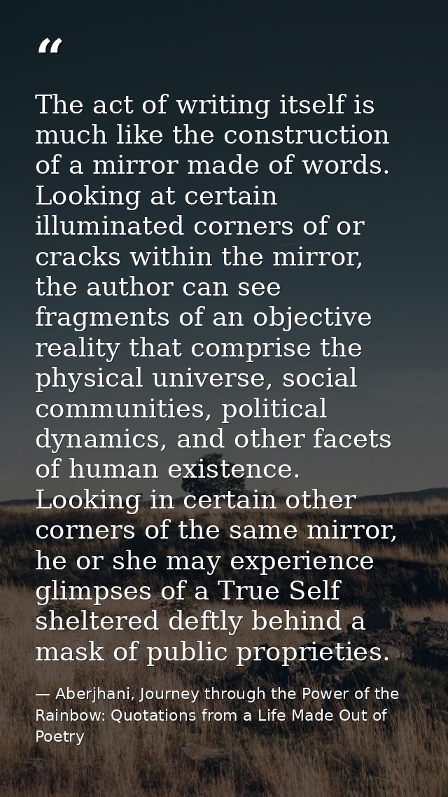The act of writing itself is much like the construction of a mirror made of words. Looking at certain illuminated corner — Aberjhani, Journey through the Power of the Rainbow: Quotations from a Life Made Out of Poetry