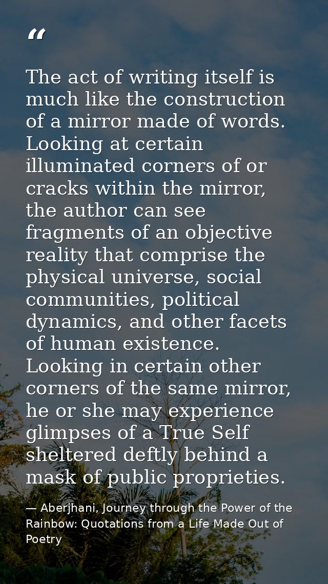 The act of writing itself is much like the construction of a mirror made of words. Looking at certain illuminated corner — Aberjhani, Journey through the Power of the Rainbow: Quotations from a Life Made Out of Poetry