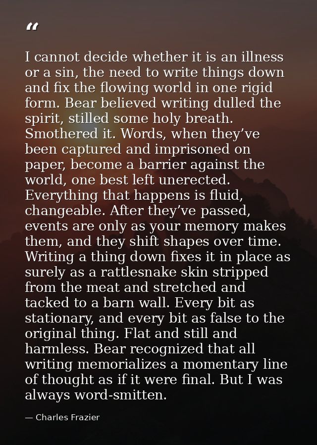 I cannot decide whether it is an illness or a sin, the need to write things down and fix the flowing world in one rigid  — Charles Frazier