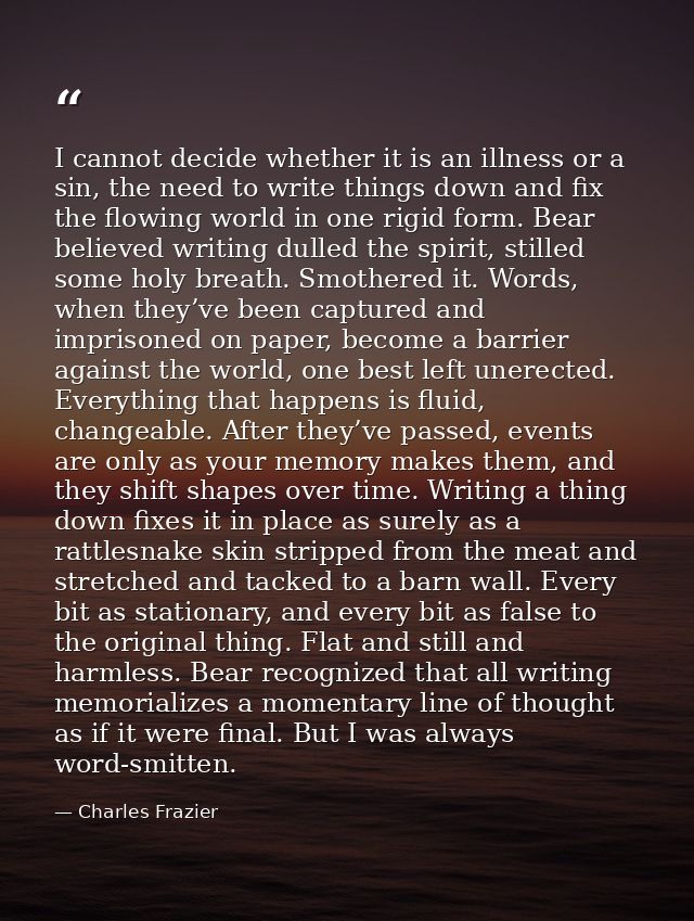 I cannot decide whether it is an illness or a sin, the need to write things down and fix the flowing world in one rigid  — Charles Frazier
