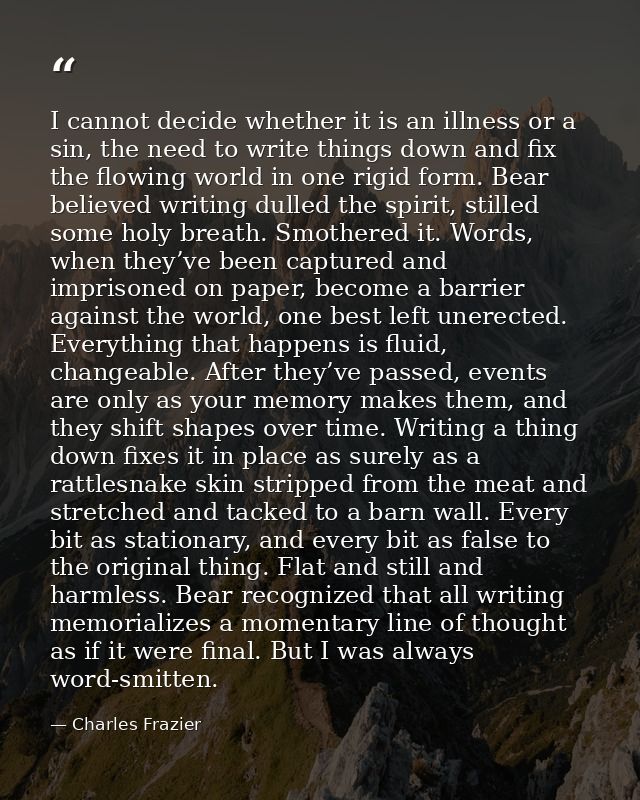 I cannot decide whether it is an illness or a sin, the need to write things down and fix the flowing world in one rigid  — Charles Frazier