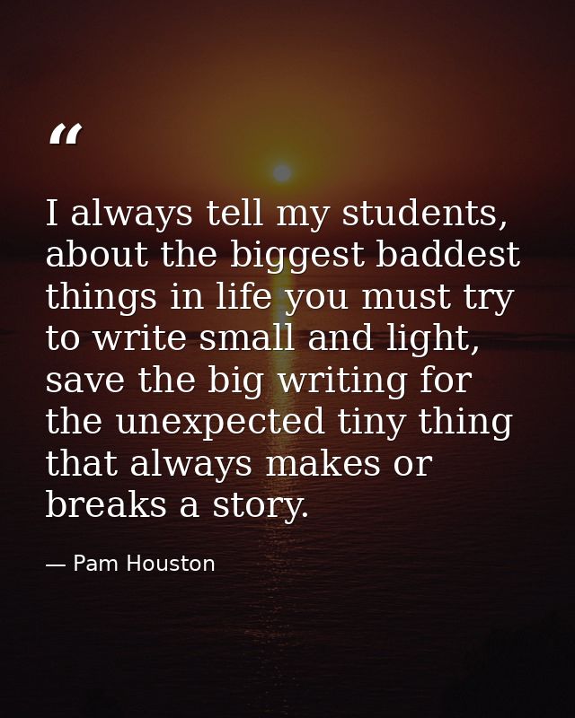 I always tell my students, about the biggest baddest things in life you must try to write small and light, save the big  — Pam Houston