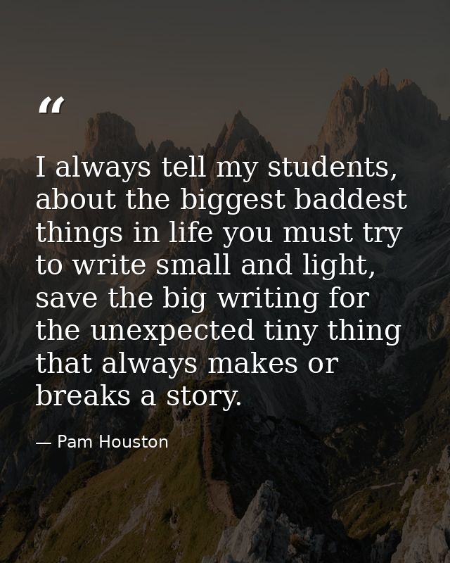 I always tell my students, about the biggest baddest things in life you must try to write small and light, save the big  — Pam Houston