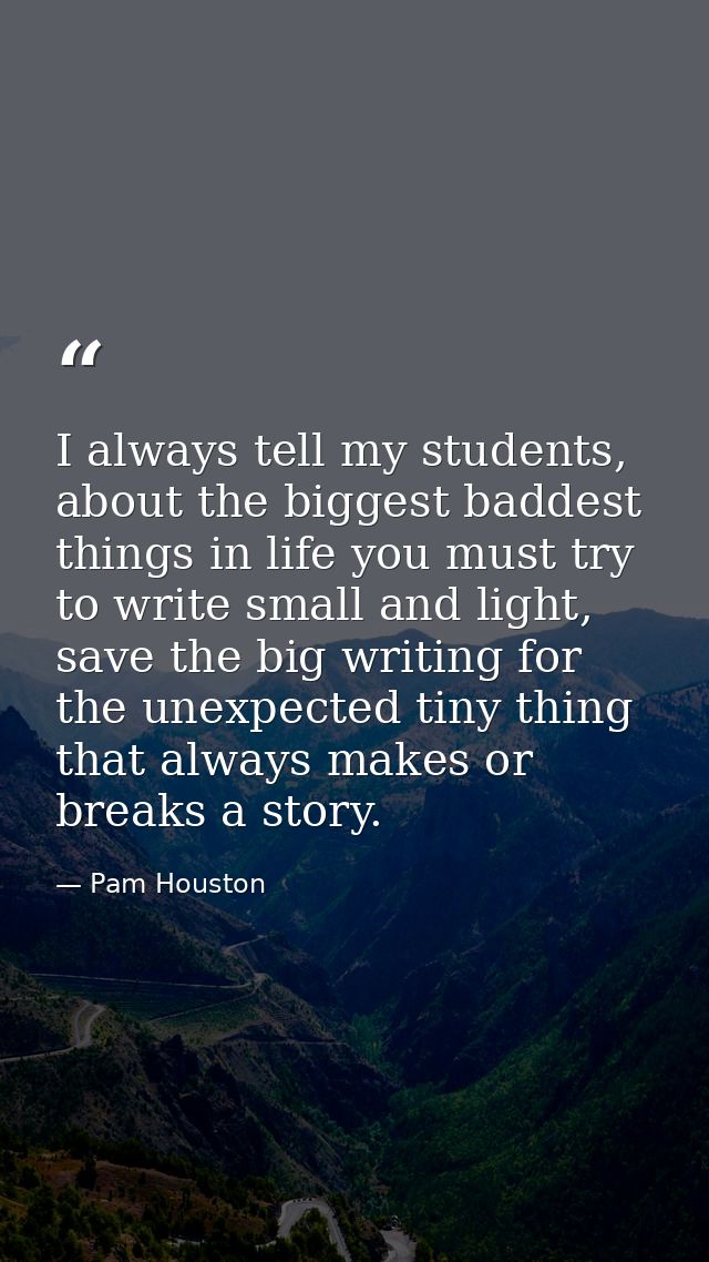 I always tell my students, about the biggest baddest things in life you must try to write small and light, save the big  — Pam Houston