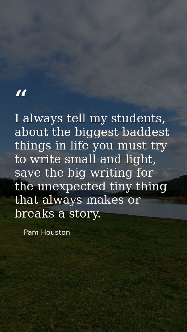 I always tell my students, about the biggest baddest things in life you must try to write small and light, save the big  — Pam Houston