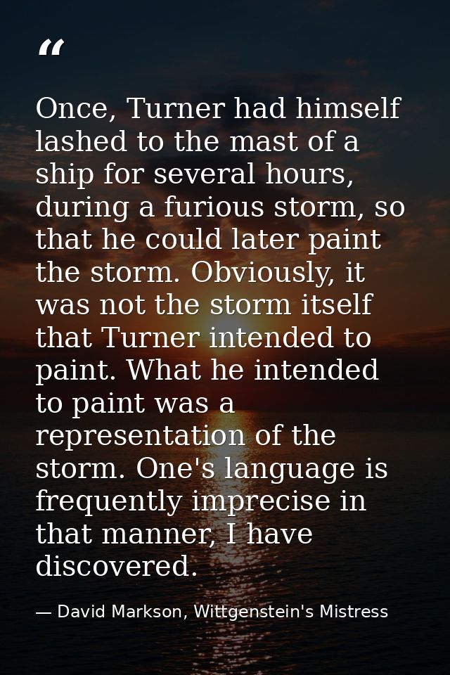 Once, Turner had himself lashed to the mast of a ship for several hours, during a furious storm, so that he could later  — David Markson, Wittgenstein's Mistress
