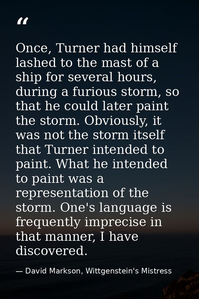 Once, Turner had himself lashed to the mast of a ship for several hours, during a furious storm, so that he could later  — David Markson, Wittgenstein's Mistress