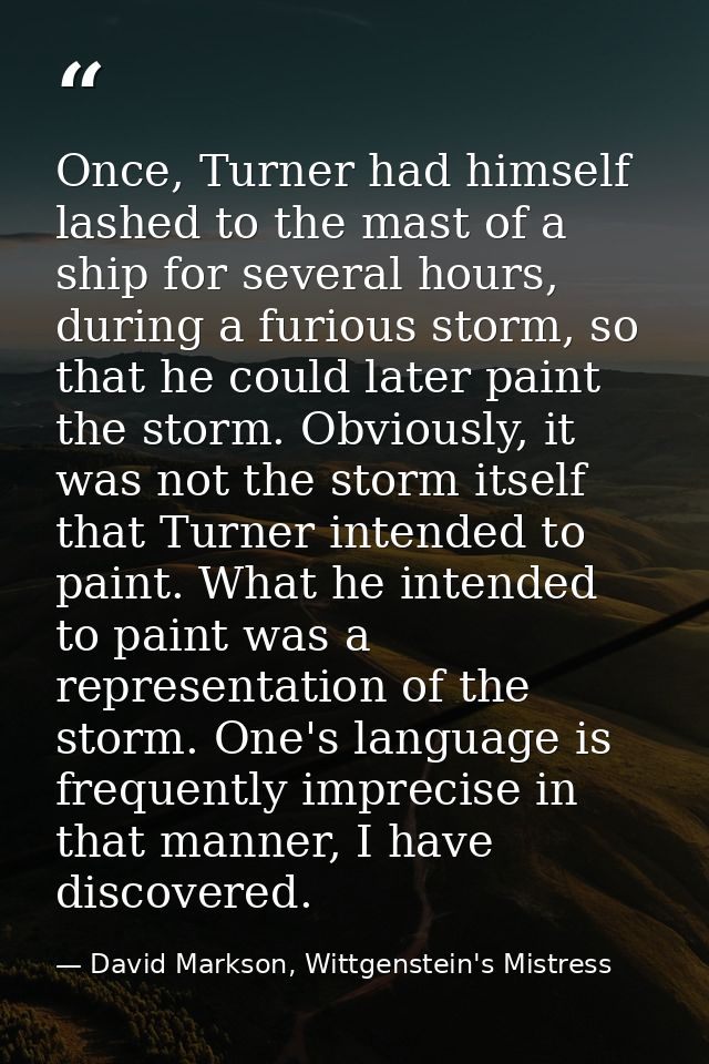 Once, Turner had himself lashed to the mast of a ship for several hours, during a furious storm, so that he could later  — David Markson, Wittgenstein's Mistress