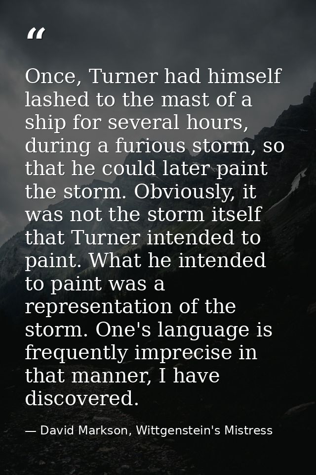 Once, Turner had himself lashed to the mast of a ship for several hours, during a furious storm, so that he could later  — David Markson, Wittgenstein's Mistress