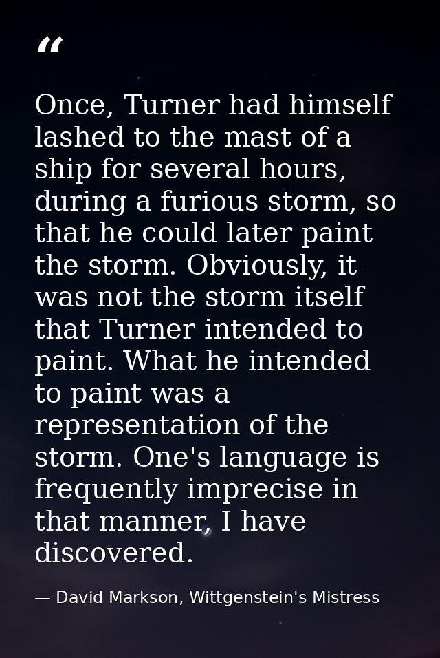 Once, Turner had himself lashed to the mast of a ship for several hours, during a furious storm, so that he could later  — David Markson, Wittgenstein's Mistress
