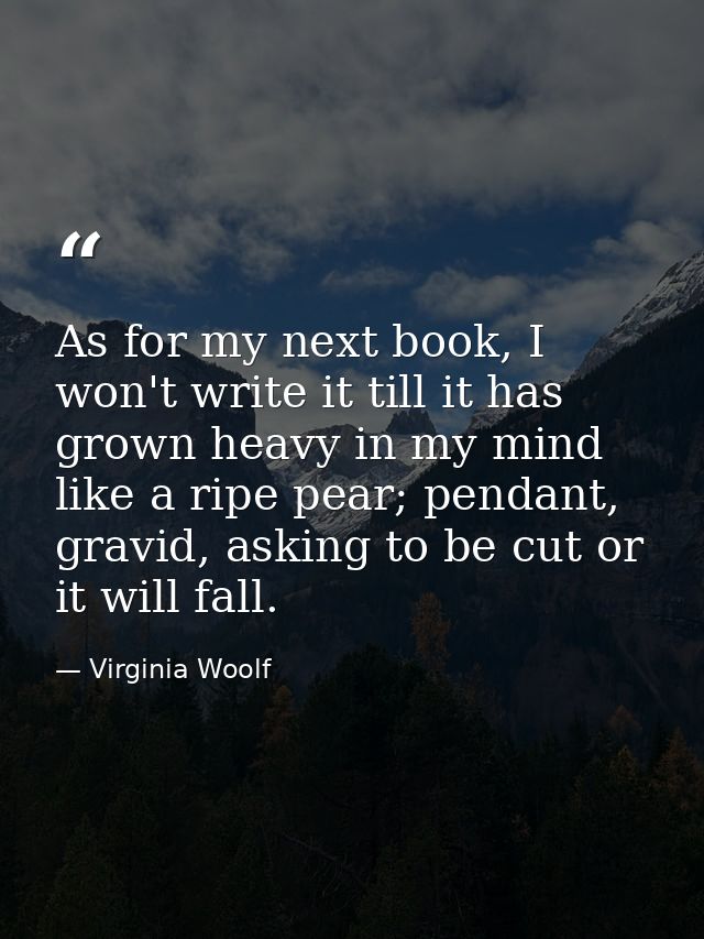 As for my next book, I won't write it till it has grown heavy in my mind like a ripe pear; pendant, gravid, asking to be — Virginia Woolf