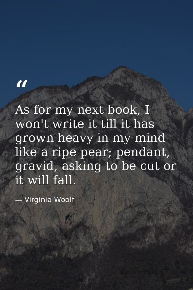 As for my next book, I won't write it till it has grown heavy in my mind like a ripe pear; pendant, gravid, asking to be — Virginia Woolf