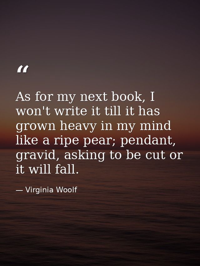 As for my next book, I won't write it till it has grown heavy in my mind like a ripe pear; pendant, gravid, asking to be — Virginia Woolf