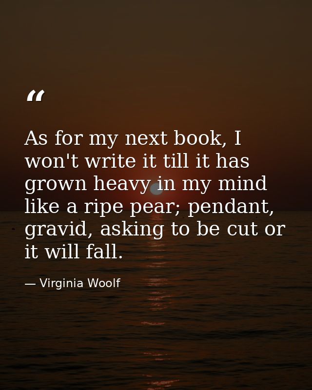 As for my next book, I won't write it till it has grown heavy in my mind like a ripe pear; pendant, gravid, asking to be — Virginia Woolf