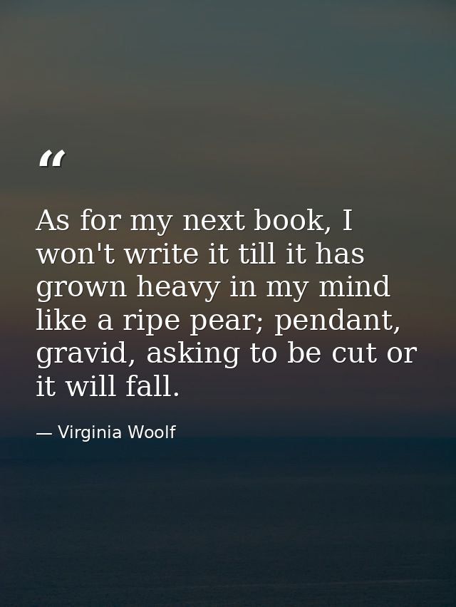 As for my next book, I won't write it till it has grown heavy in my mind like a ripe pear; pendant, gravid, asking to be — Virginia Woolf