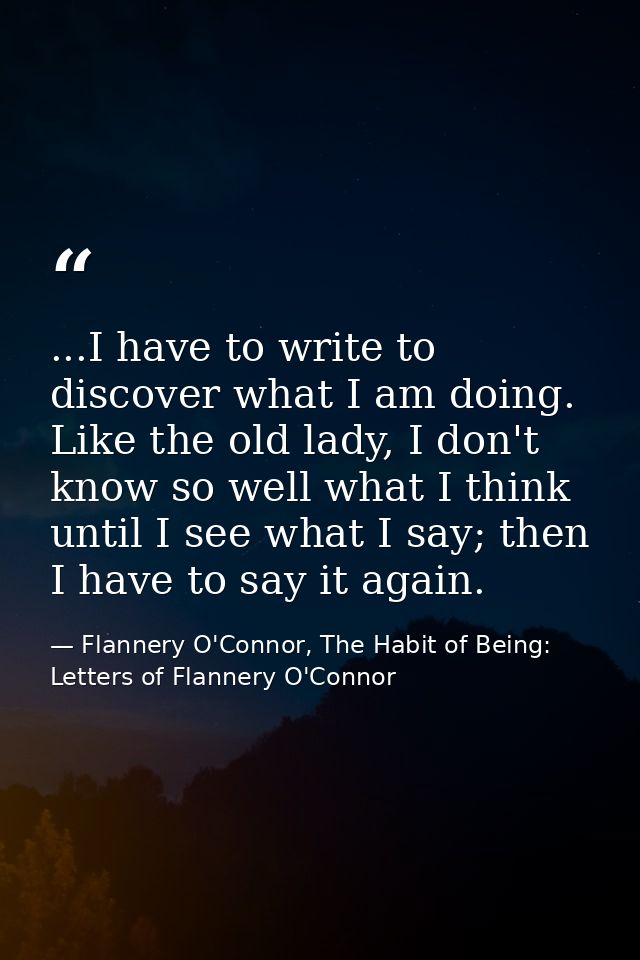 ...I have to write to discover what I am doing. Like the old lady, I don't know so well what I think until I see what I  — Flannery O'Connor, The Habit of Being: Letters of Flannery O'Connor