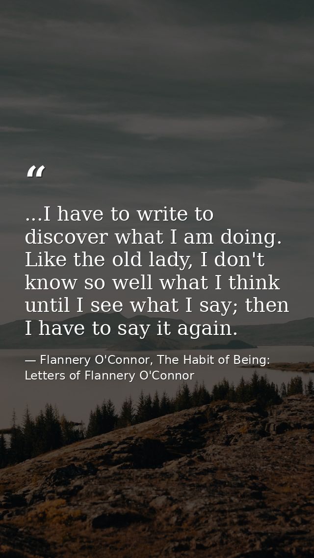 ...I have to write to discover what I am doing. Like the old lady, I don't know so well what I think until I see what I  — Flannery O'Connor, The Habit of Being: Letters of Flannery O'Connor