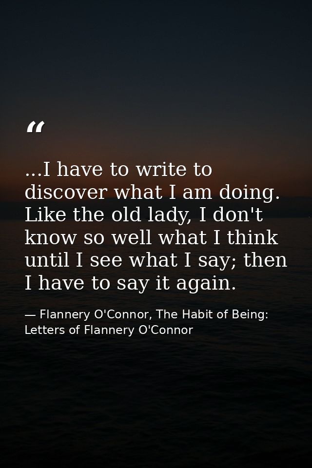 ...I have to write to discover what I am doing. Like the old lady, I don't know so well what I think until I see what I  — Flannery O'Connor, The Habit of Being: Letters of Flannery O'Connor