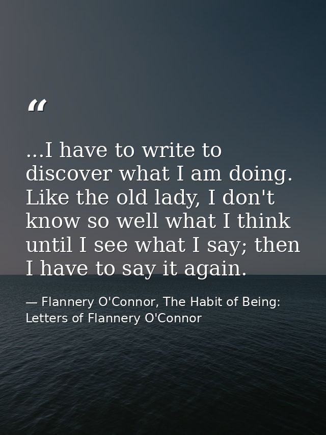 ...I have to write to discover what I am doing. Like the old lady, I don't know so well what I think until I see what I  — Flannery O'Connor, The Habit of Being: Letters of Flannery O'Connor