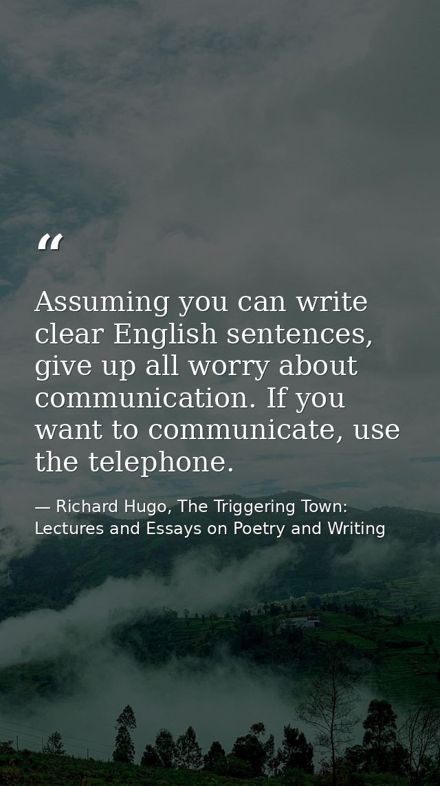Assuming you can write clear English sentences, give up all worry about communication. If you want to communicate, use t — Richard Hugo, The Triggering Town: Lectures and Essays on Poetry and Writing