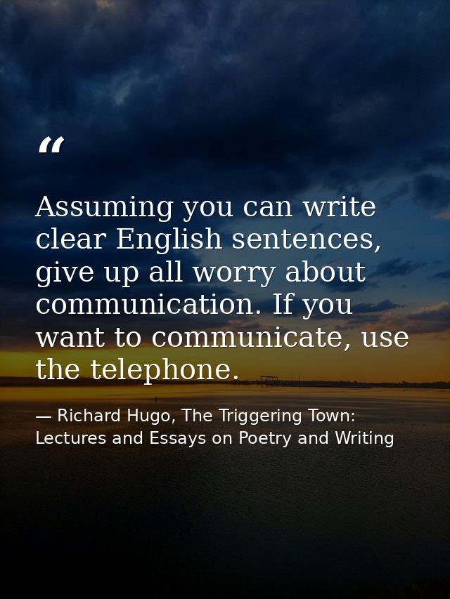 Assuming you can write clear English sentences, give up all worry about communication. If you want to communicate, use t — Richard Hugo, The Triggering Town: Lectures and Essays on Poetry and Writing