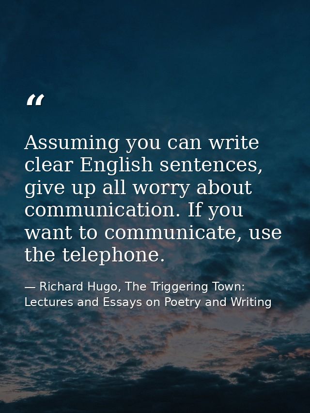 Assuming you can write clear English sentences, give up all worry about communication. If you want to communicate, use t — Richard Hugo, The Triggering Town: Lectures and Essays on Poetry and Writing