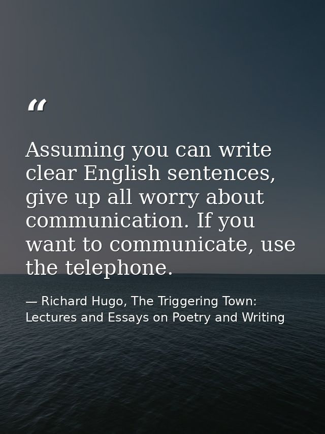 Assuming you can write clear English sentences, give up all worry about communication. If you want to communicate, use t — Richard Hugo, The Triggering Town: Lectures and Essays on Poetry and Writing