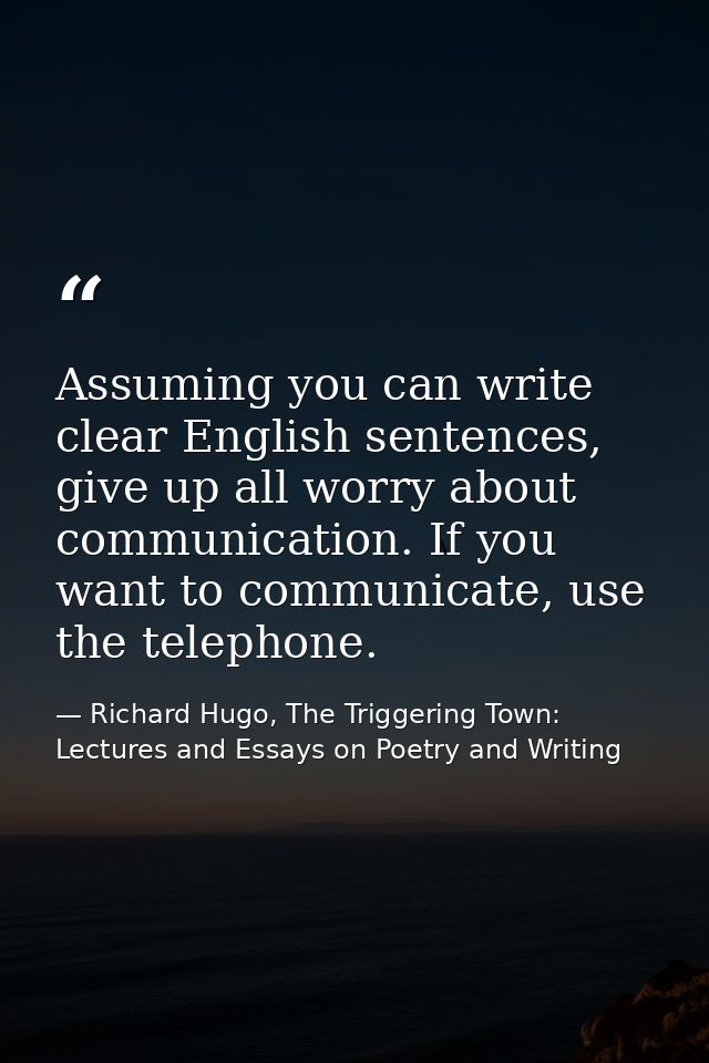 Assuming you can write clear English sentences, give up all worry about communication. If you want to communicate, use t — Richard Hugo, The Triggering Town: Lectures and Essays on Poetry and Writing