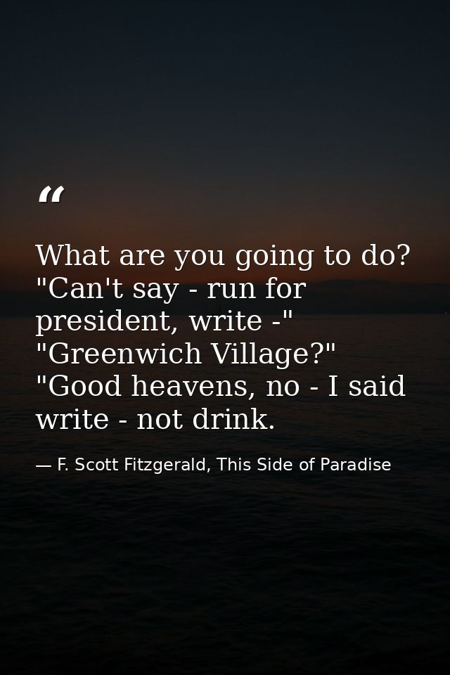 What are you going to do? "Can't say - run for president, write -" "Greenwich Village?" "Good heavens, no - I said write — F. Scott Fitzgerald, This Side of Paradise