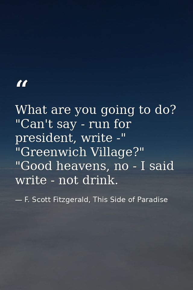 What are you going to do? "Can't say - run for president, write -" "Greenwich Village?" "Good heavens, no - I said write — F. Scott Fitzgerald, This Side of Paradise